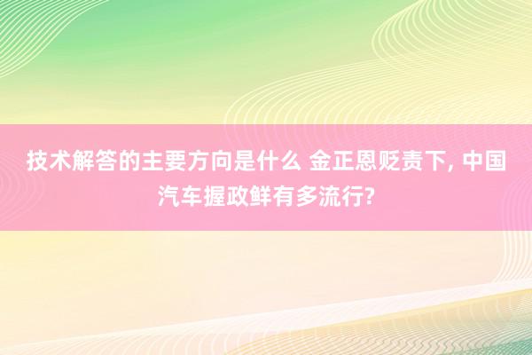 技术解答的主要方向是什么 金正恩贬责下, 中国汽车握政鲜有多流行?