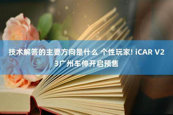 技术解答的主要方向是什么 个性玩家! iCAR V23广州车伸开启预售