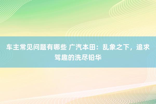 车主常见问题有哪些 广汽本田：乱象之下，追求驾趣的洗尽铅华