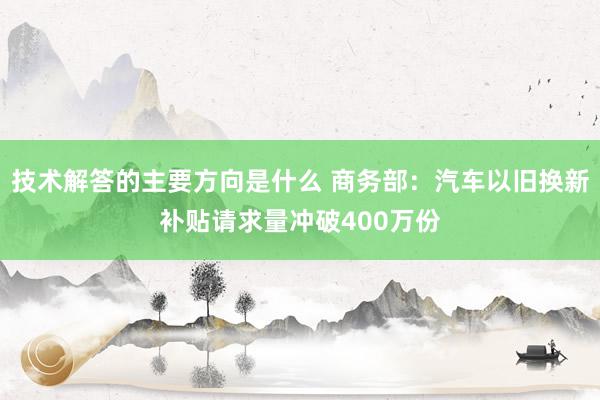 技术解答的主要方向是什么 商务部：汽车以旧换新补贴请求量冲破400万份