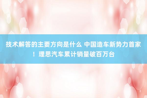 技术解答的主要方向是什么 中国造车新势力首家！理思汽车累计销量破百万台