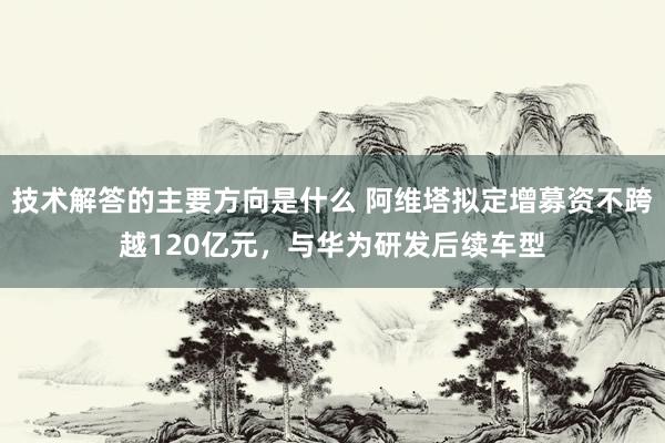 技术解答的主要方向是什么 阿维塔拟定增募资不跨越120亿元，与华为研发后续车型