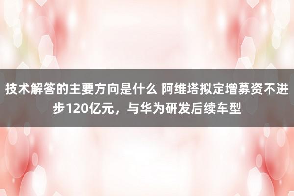 技术解答的主要方向是什么 阿维塔拟定增募资不进步120亿元，与华为研发后续车型