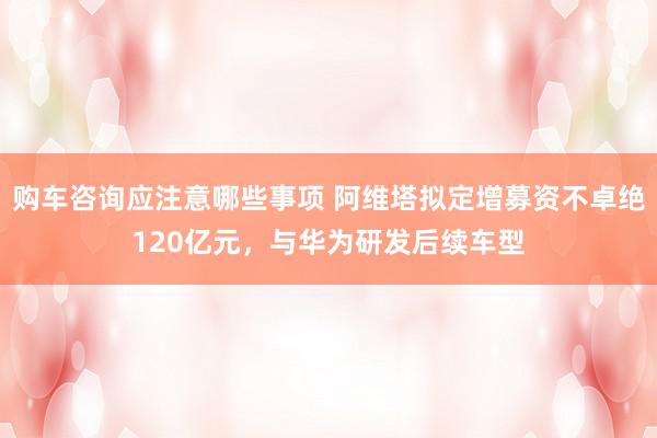 购车咨询应注意哪些事项 阿维塔拟定增募资不卓绝120亿元，与华为研发后续车型