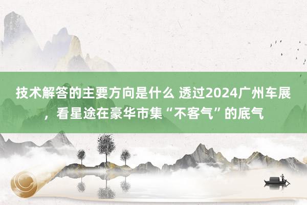 技术解答的主要方向是什么 透过2024广州车展，看星途在豪华市集“不客气”的底气