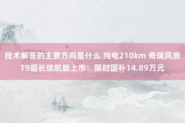 技术解答的主要方向是什么 纯电210km 奇瑞风浪T9超长续航版上市：限时国补14.89万元