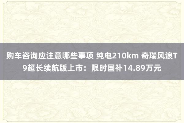 购车咨询应注意哪些事项 纯电210km 奇瑞风浪T9超长续航版上市：限时国补14.89万元