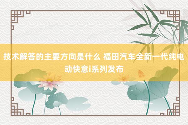 技术解答的主要方向是什么 福田汽车全新一代纯电动快意i系列发布