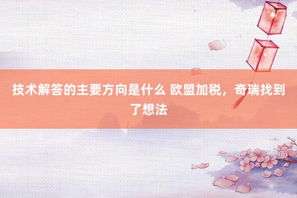 技术解答的主要方向是什么 欧盟加税，奇瑞找到了想法