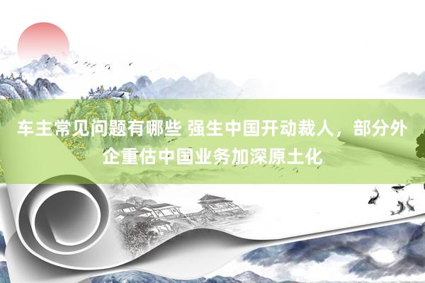 车主常见问题有哪些 强生中国开动裁人，部分外企重估中国业务加深原土化