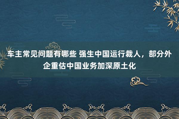 车主常见问题有哪些 强生中国运行裁人，部分外企重估中国业务加深原土化