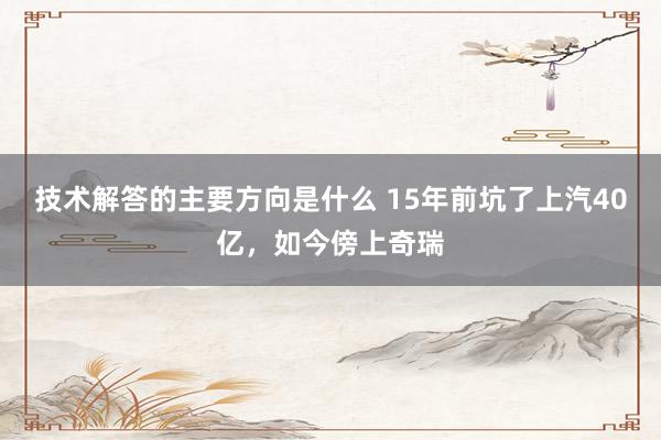 技术解答的主要方向是什么 15年前坑了上汽40亿，如今傍上奇瑞