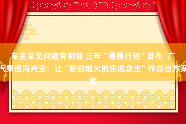 车主常见问题有哪些 三年“番禺行径”发布  广汽集团冯兴亚：让“听到炮火的东说念主”作念出方案