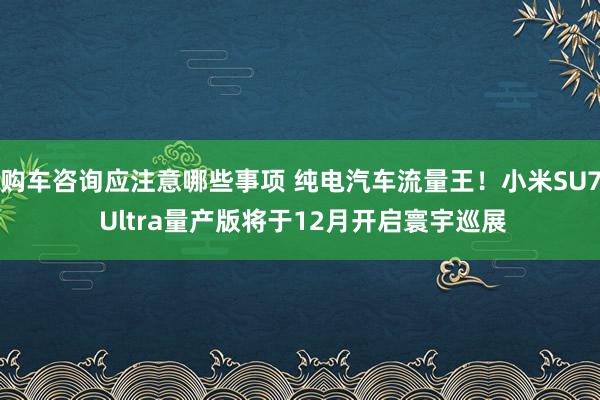 购车咨询应注意哪些事项 纯电汽车流量王！小米SU7 Ultra量产版将于12月开启寰宇巡展