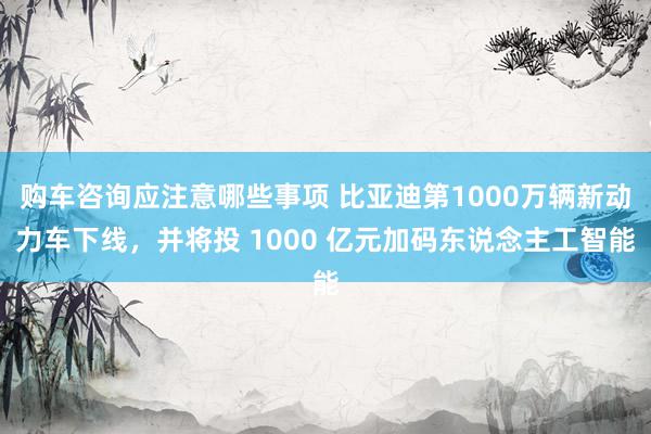 购车咨询应注意哪些事项 比亚迪第1000万辆新动力车下线，并将投 1000 亿元加码东说念主工智能