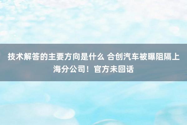 技术解答的主要方向是什么 合创汽车被曝阻隔上海分公司！官方未回话