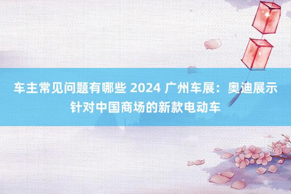 车主常见问题有哪些 2024 广州车展：奥迪展示针对中国商场的新款电动车