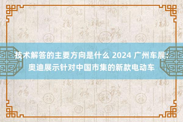 技术解答的主要方向是什么 2024 广州车展：奥迪展示针对中国市集的新款电动车