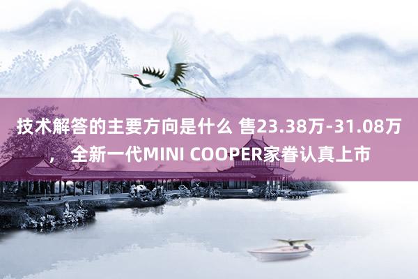 技术解答的主要方向是什么 售23.38万-31.08万， 全新一代MINI COOPER家眷认真上市