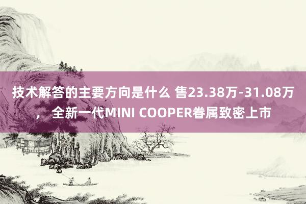 技术解答的主要方向是什么 售23.38万-31.08万， 全新一代MINI COOPER眷属致密上市