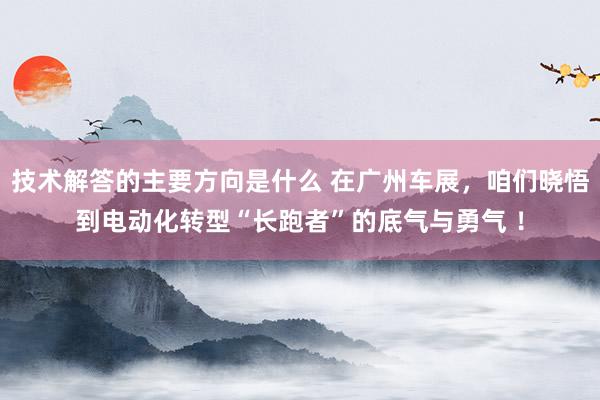 技术解答的主要方向是什么 在广州车展，咱们晓悟到电动化转型“长跑者”的底气与勇气 ！