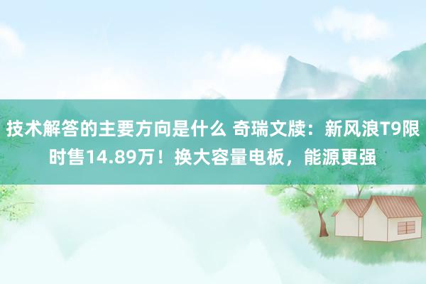 技术解答的主要方向是什么 奇瑞文牍：新风浪T9限时售14.89万！换大容量电板，能源更强