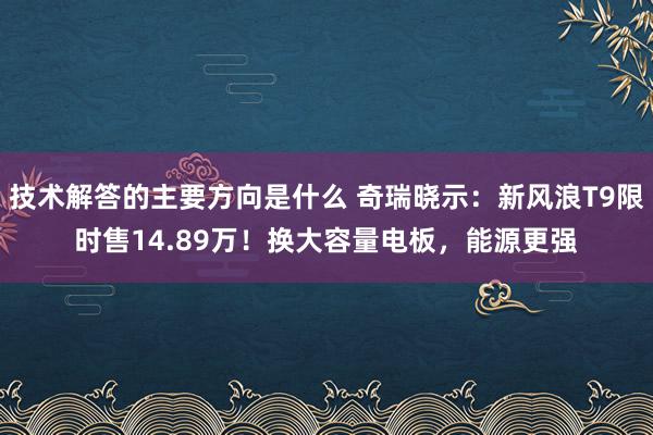 技术解答的主要方向是什么 奇瑞晓示：新风浪T9限时售14.89万！换大容量电板，能源更强