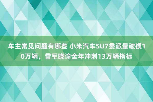 车主常见问题有哪些 小米汽车SU7委派量破损10万辆，雷军晓谕全年冲刺13万辆指标