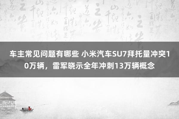 车主常见问题有哪些 小米汽车SU7拜托量冲突10万辆，雷军晓示全年冲刺13万辆概念