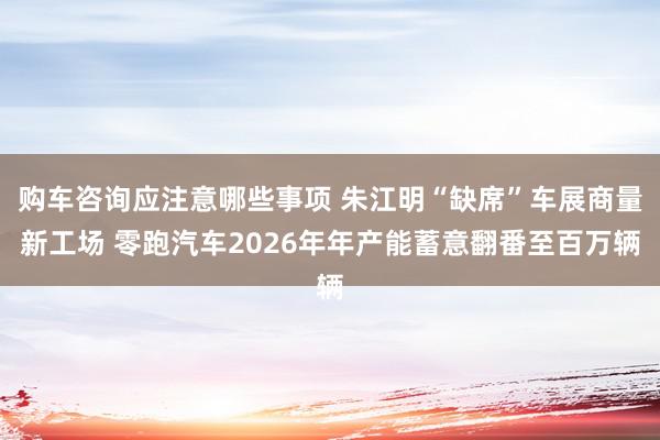 购车咨询应注意哪些事项 朱江明“缺席”车展商量新工场 零跑汽车2026年年产能蓄意翻番至百万辆