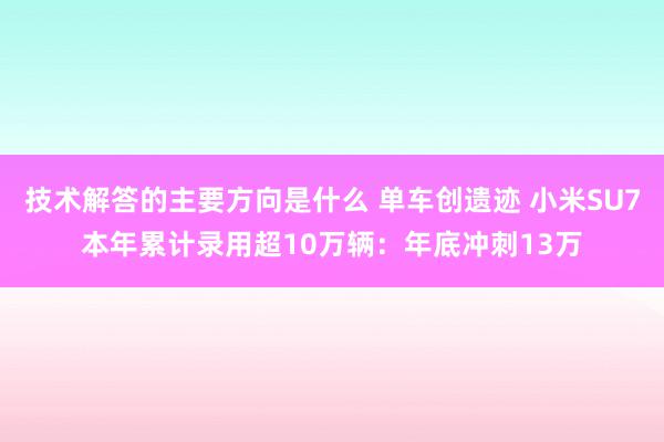 技术解答的主要方向是什么 单车创遗迹 小米SU7本年累计录用超10万辆：年底冲刺13万