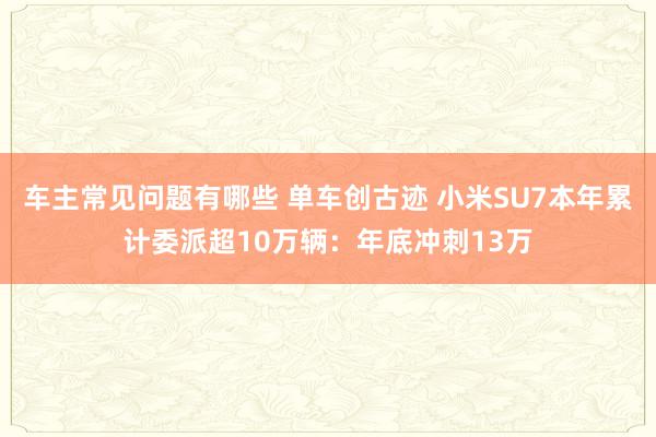 车主常见问题有哪些 单车创古迹 小米SU7本年累计委派超10万辆：年底冲刺13万