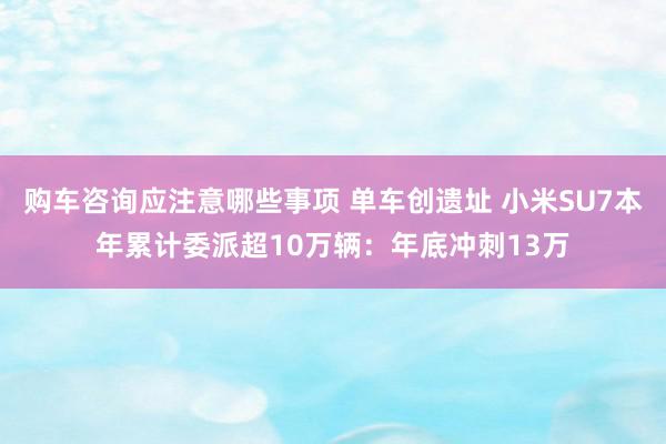 购车咨询应注意哪些事项 单车创遗址 小米SU7本年累计委派超10万辆：年底冲刺13万