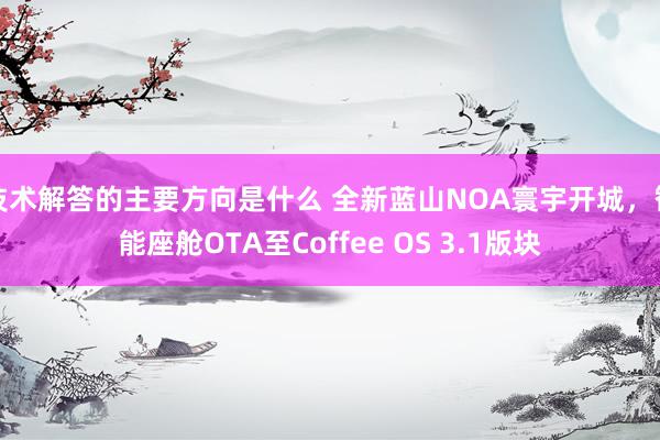 技术解答的主要方向是什么 全新蓝山NOA寰宇开城，智能座舱OTA至Coffee OS 3.1版块