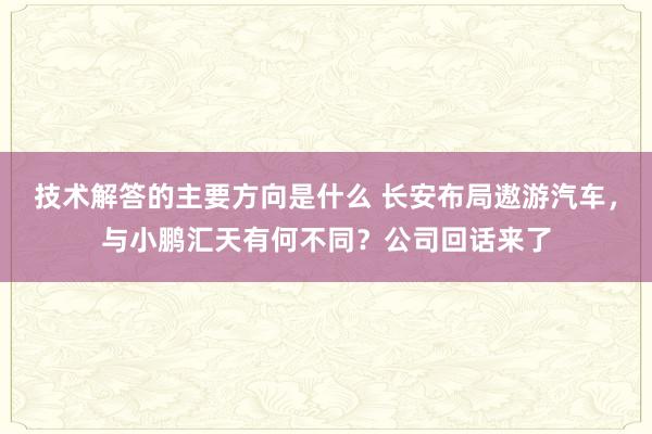 技术解答的主要方向是什么 长安布局遨游汽车，与小鹏汇天有何不同？公司回话来了