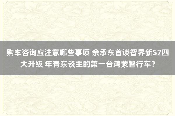 购车咨询应注意哪些事项 余承东首谈智界新S7四大升级 年青东谈主的第一台鸿蒙智行车？