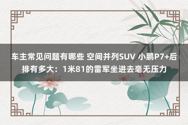 车主常见问题有哪些 空间并列SUV 小鹏P7+后排有多大：1米81的雷军坐进去毫无压力