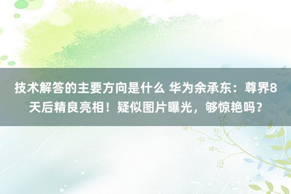 技术解答的主要方向是什么 华为余承东：尊界8天后精良亮相！疑似图片曝光，够惊艳吗？