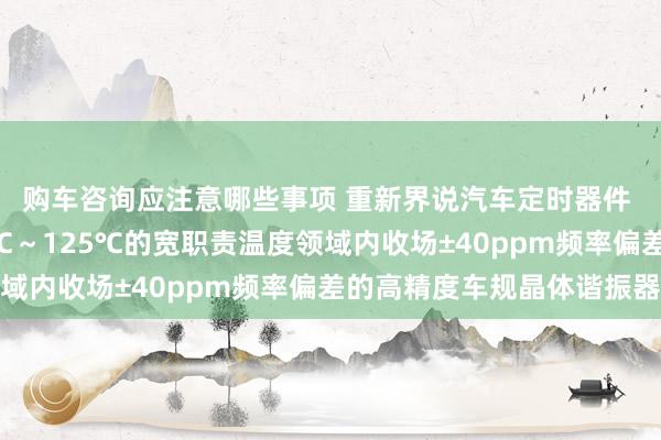 购车咨询应注意哪些事项 重新界说汽车定时器件 村田推出首款在-40℃～125℃的宽职责温度领域内收场±40ppm频率偏差的高精度车规晶体谐振器