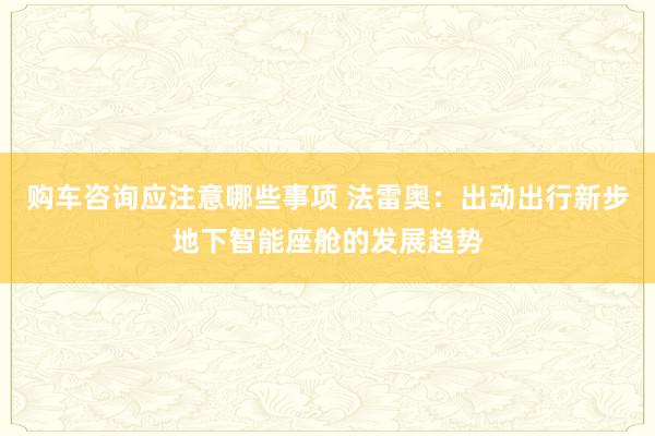 购车咨询应注意哪些事项 法雷奥：出动出行新步地下智能座舱的发展趋势