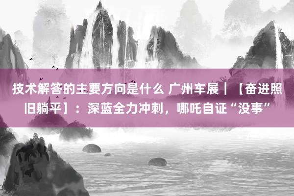 技术解答的主要方向是什么 广州车展｜【奋进照旧躺平】：深蓝全力冲刺，哪吒自证“没事”