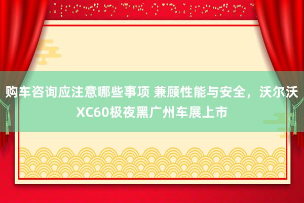 购车咨询应注意哪些事项 兼顾性能与安全，沃尔沃XC60极夜黑广州车展上市