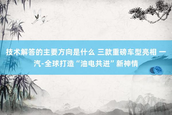 技术解答的主要方向是什么 三款重磅车型亮相 一汽-全球打造“油电共进”新神情