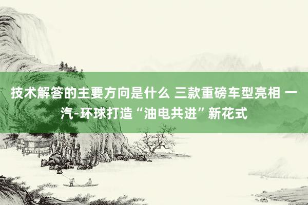 技术解答的主要方向是什么 三款重磅车型亮相 一汽-环球打造“油电共进”新花式