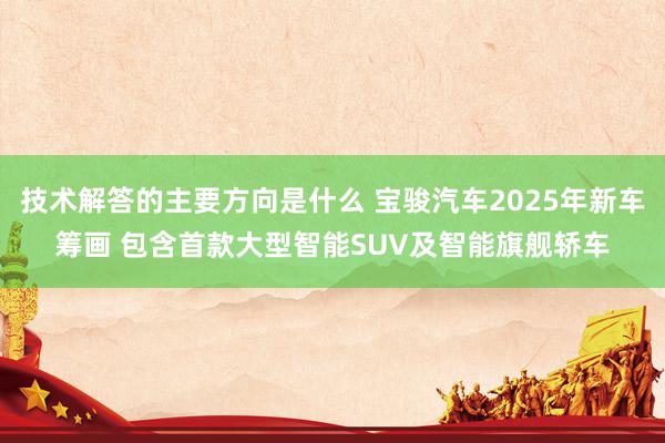 技术解答的主要方向是什么 宝骏汽车2025年新车筹画 包含首款大型智能SUV及智能旗舰轿车