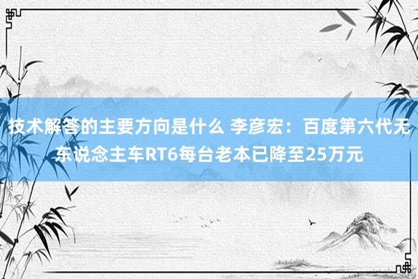 技术解答的主要方向是什么 李彦宏：百度第六代无东说念主车RT6每台老本已降至25万元