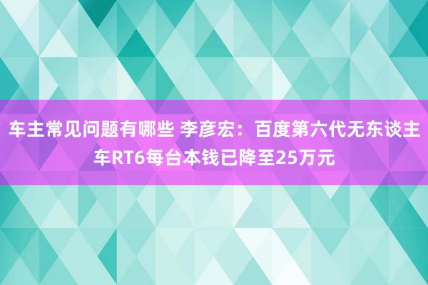 车主常见问题有哪些 李彦宏：百度第六代无东谈主车RT6每台本钱已降至25万元