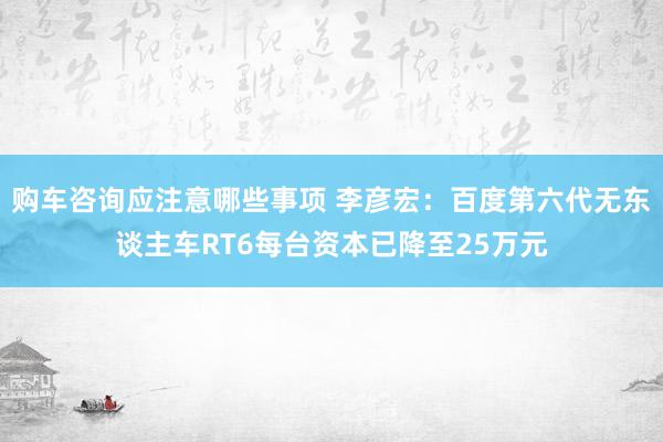 购车咨询应注意哪些事项 李彦宏：百度第六代无东谈主车RT6每台资本已降至25万元