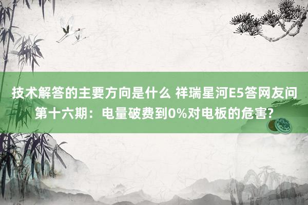 技术解答的主要方向是什么 祥瑞星河E5答网友问第十六期：电量破费到0%对电板的危害?