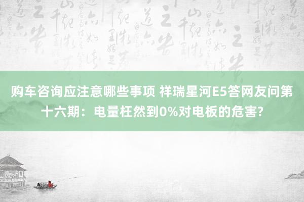 购车咨询应注意哪些事项 祥瑞星河E5答网友问第十六期：电量枉然到0%对电板的危害?